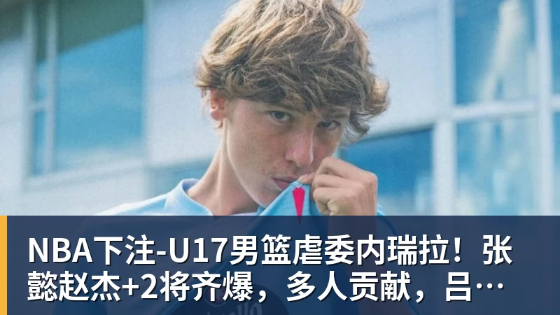 NBA下注-U17男篮虐委内瑞拉!张懿赵杰+2将齐爆,多人贡献,吕飞燕下替补