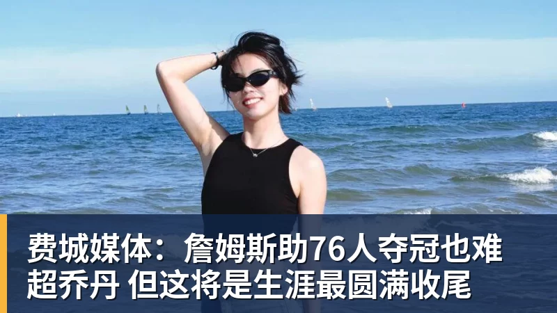 费城媒体：詹姆斯助76人夺冠也难超乔丹 但这将是生涯最圆满收尾