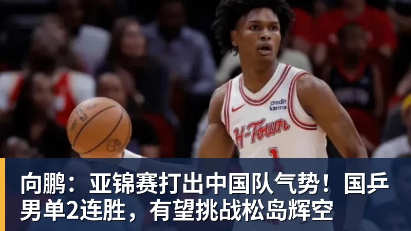 向鹏:亚锦赛打出中国队气势!国乒男单2连胜,有望挑战松岛辉空