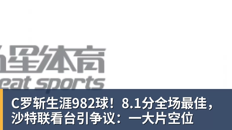 C罗斩生涯982球！8.1分全场最佳，沙特联看台引争议：一大片空位